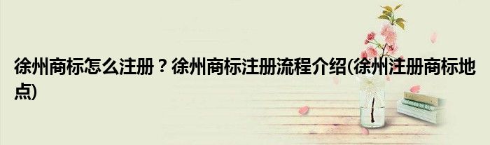 徐州商標(biāo)怎么注冊？徐州商標(biāo)注冊流程介紹(徐州注冊商標(biāo)地點)