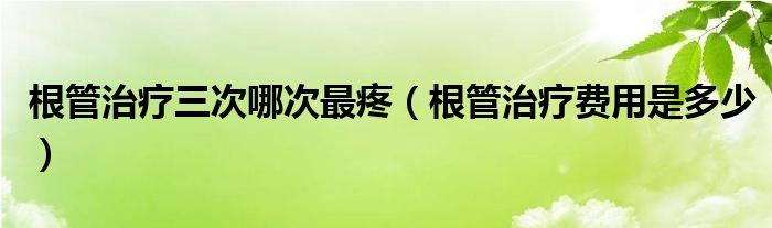 根管治療三次哪次最疼（根管治療費(fèi)用是多少）