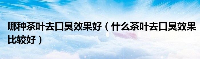 哪種茶葉去口臭效果好(什么茶葉去口臭效果比較好)