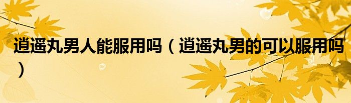 逍遙丸男人能服用嗎（逍遙丸男的可以服用嗎）