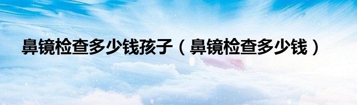 鼻鏡檢查多少錢孩子（鼻鏡檢查多少錢）