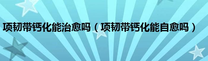 項(xiàng)韌帶鈣化能治愈嗎(項(xiàng)韌帶鈣化能自愈嗎)