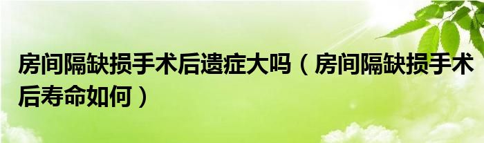 房間隔缺損手術(shù)后遺癥大嗎(房間隔缺損手術(shù)后壽命如何)