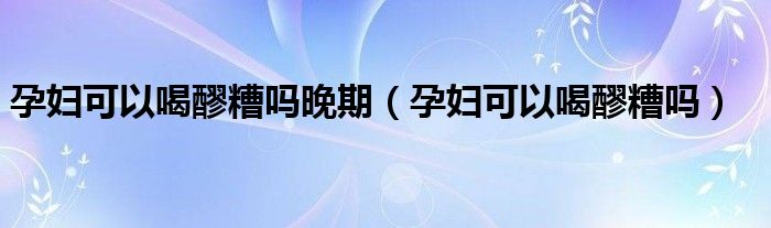 孕婦可以喝醪糟嗎晚期（孕婦可以喝醪糟嗎）