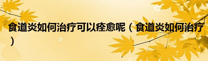 食道炎如何治療可以痊愈呢（食道炎如何治療）