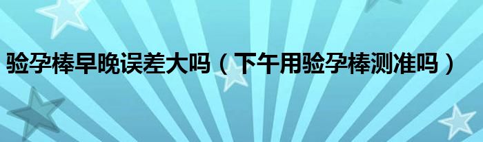 驗孕棒早晚誤差大嗎（下午用驗孕棒測準(zhǔn)嗎）
