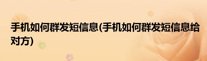 手機如何群發(fā)短信息(手機如何群發(fā)短信息給對方)