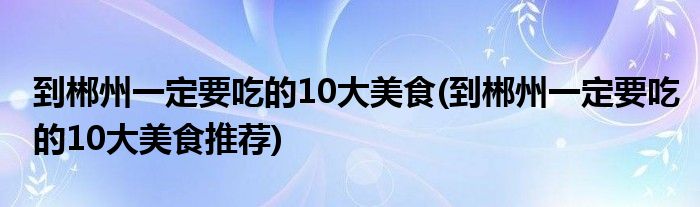 到郴州一定要吃的10大美食(到郴州一定要吃的10大美食推薦)