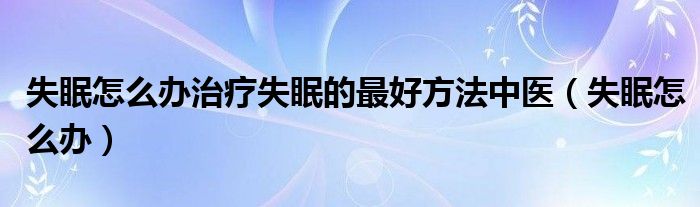 失眠怎么辦治療失眠的最好方法中醫(yī)(失眠怎么辦)
