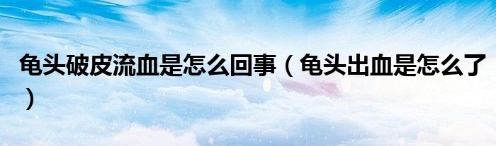 龜頭破皮流血是怎么回事（龜頭出血是怎么了）