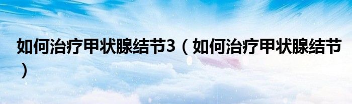 如何治療甲狀腺結(jié)節(jié)3（如何治療甲狀腺結(jié)節(jié)）