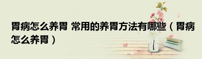 胃病怎么養(yǎng)胃 常用的養(yǎng)胃方法有哪些（胃病怎么養(yǎng)胃）