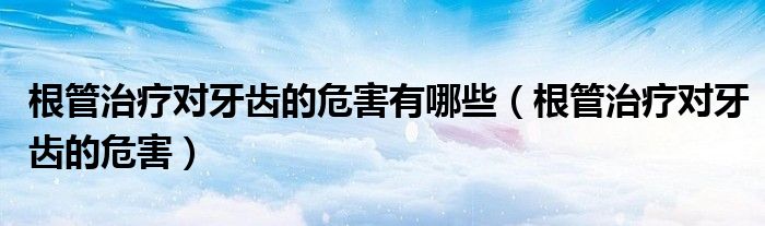 根管治療對牙齒的危害有哪些（根管治療對牙齒的危害）