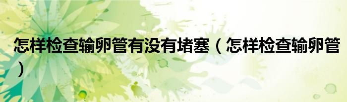 怎樣檢查輸卵管有沒(méi)有堵塞（怎樣檢查輸卵管）