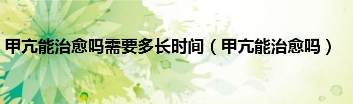 甲亢能治愈嗎需要多長時(shí)間（甲亢能治愈嗎）