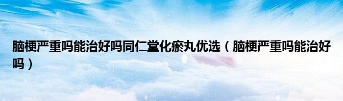 腦梗嚴重嗎能治好嗎同仁堂化瘀丸優(yōu)選（腦梗嚴重嗎能治好嗎）
