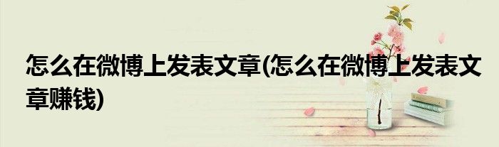 怎么在微博上發(fā)表文章(怎么在微博上發(fā)表文章賺錢)