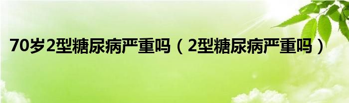 70歲2型糖尿病嚴(yán)重嗎(2型糖尿病嚴(yán)重嗎)