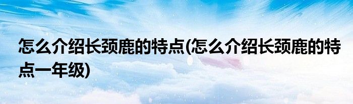 怎么介紹長(zhǎng)頸鹿的特點(diǎn)(怎么介紹長(zhǎng)頸鹿的特點(diǎn)一年級(jí))