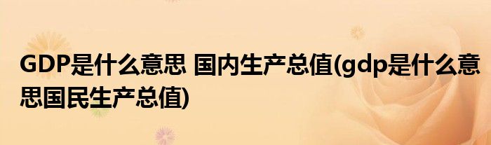 GDP是什么意思 國(guó)內(nèi)生產(chǎn)總值(gdp是什么意思國(guó)民生產(chǎn)總值)