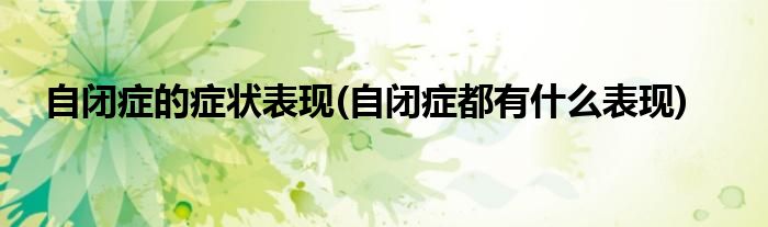 自閉癥的癥狀表現(xiàn)(自閉癥都有什么表現(xiàn))