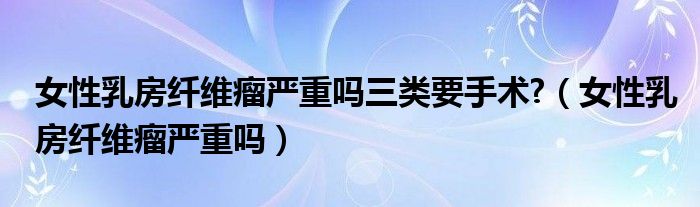 女性乳房纖維瘤嚴重嗎三類要手術(shù)?（女性乳房纖維瘤嚴重嗎）