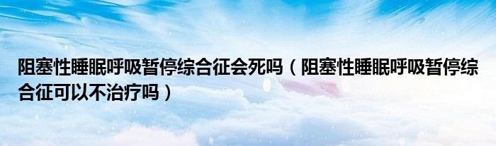 阻塞性睡眠呼吸暫停綜合征會(huì)死嗎（阻塞性睡眠呼吸暫停綜合征可以不治療嗎）