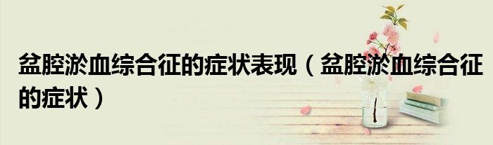 盆腔淤血綜合征的癥狀表現(xiàn)(盆腔淤血綜合征的癥狀)