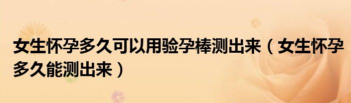 女生懷孕多久可以用驗孕棒測出來（女生懷孕多久能測出來）