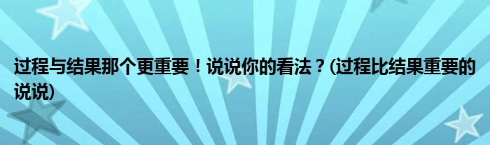 過(guò)程與結(jié)果那個(gè)更重要！說(shuō)說(shuō)你的看法？(過(guò)程比結(jié)果重要的說(shuō)說(shuō))