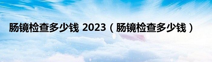 腸鏡檢查多少錢 2023（腸鏡檢查多少錢）