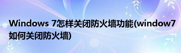 Windows 7怎樣關閉防火墻功能(window7如何關閉防火墻)