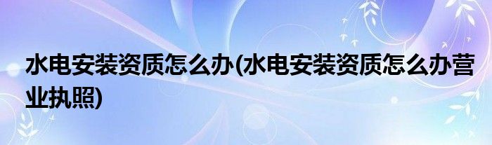 水電安裝資質(zhì)怎么辦(水電安裝資質(zhì)怎么辦營業(yè)執(zhí)照)