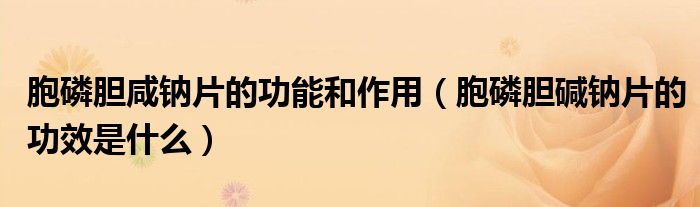 胞磷膽咸鈉片的功能和作用（胞磷膽堿鈉片的功效是什么）