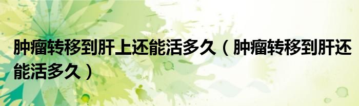 腫瘤轉(zhuǎn)移到肝上還能活多久（腫瘤轉(zhuǎn)移到肝還能活多久）