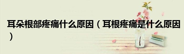 耳朵根部疼痛什么原因(耳根疼痛是什么原因)