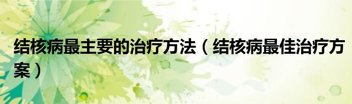 結(jié)核病最主要的治療方法（結(jié)核病最佳治療方案）