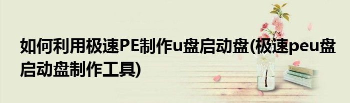 如何利用極速PE制作u盤啟動盤(極速peu盤啟動盤制作工具)