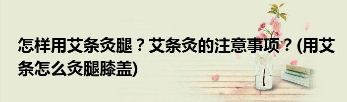 怎樣用艾條灸腿？艾條灸的注意事項？(用艾條怎么灸腿膝蓋)