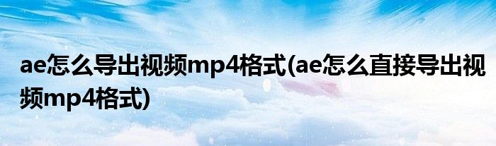 ae怎么導(dǎo)出視頻mp4格式(ae怎么直接導(dǎo)出視頻mp4格式)