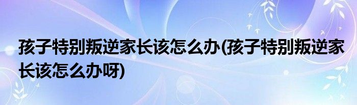 孩子特別叛逆家長該怎么辦(孩子特別叛逆家長該怎么辦呀)