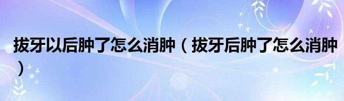 拔牙以后腫了怎么消腫（拔牙后腫了怎么消腫）