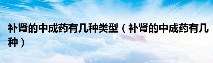 補腎的中成藥有幾種類型（補腎的中成藥有幾種）