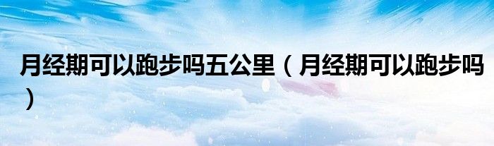 月經(jīng)期可以跑步嗎五公里(月經(jīng)期可以跑步嗎)