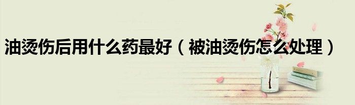 油燙傷后用什么藥最好（被油燙傷怎么處理）