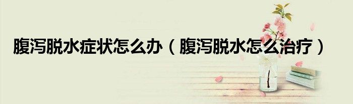 腹瀉脫水癥狀怎么辦（腹瀉脫水怎么治療）