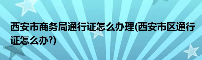 西安市商務(wù)局通行證怎么辦理(西安市區(qū)通行證怎么辦?)