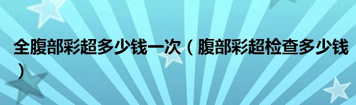全腹部彩超多少錢(qián)一次（腹部彩超檢查多少錢(qián)）
