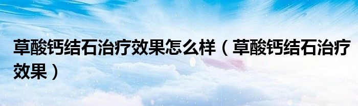 草酸鈣結(jié)石治療效果怎么樣（草酸鈣結(jié)石治療效果）