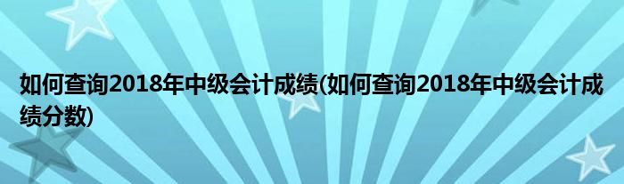 如何查詢2018年中級會計成績(如何查詢2018年中級會計成績分數(shù))